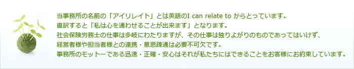 当事務所の名前の「アイリレイト」とは英語のI can relate to からとっています。直訳すると「私は心を通わせることが出来ます」となります。社会保険労務士の仕事は多岐にわたりますが、その仕事は独りよがりのものであってはいけず、経営者様や担当者様との連携・意思疎通は必要不可欠です。事務所のモットーである迅速・正確・安心はそれが私たちにはできることをお客様にお約束しています。
