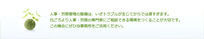 人事・労務管理の整備は、いざトラブルが生じてからでは遅すぎます。日ごろより人事・労務の専門家にご相談できる環境をつくることが大切です。この機会にぜひ当事務所をご活用ください。